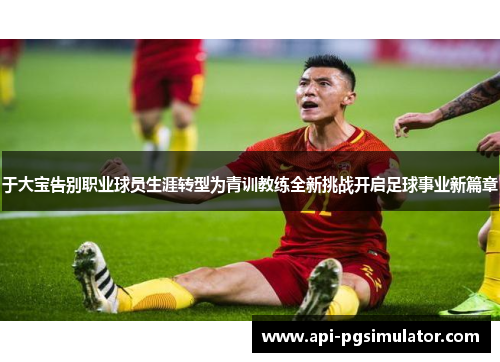 于大宝告别职业球员生涯转型为青训教练全新挑战开启足球事业新篇章