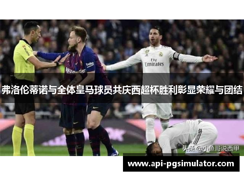 弗洛伦蒂诺与全体皇马球员共庆西超杯胜利彰显荣耀与团结
