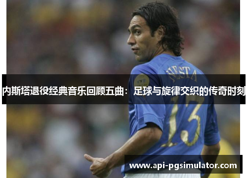 内斯塔退役经典音乐回顾五曲：足球与旋律交织的传奇时刻