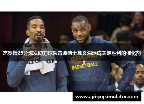 杰罗姆29分爆发助力球队击败骑士意义深远成关键胜利的催化剂