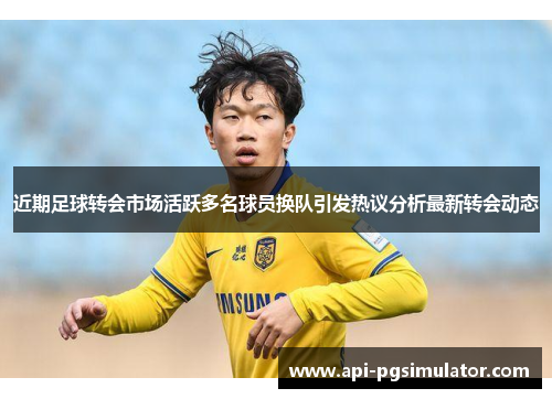 近期足球转会市场活跃多名球员换队引发热议分析最新转会动态