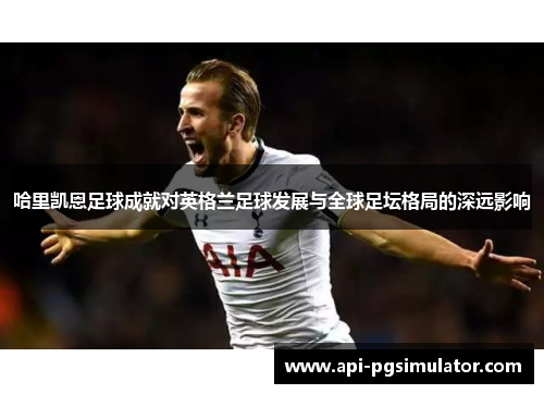 哈里凯恩足球成就对英格兰足球发展与全球足坛格局的深远影响