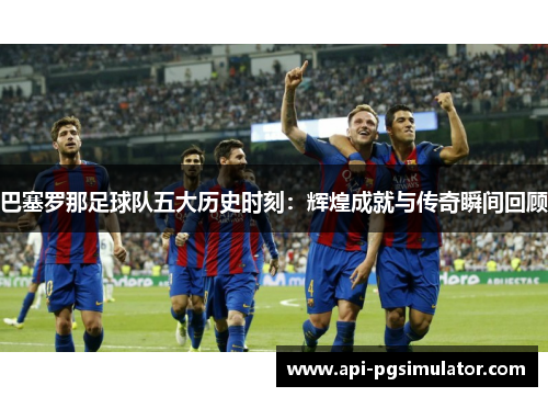 巴塞罗那足球队五大历史时刻:辉煌成就与传奇瞬间回顾 巴塞罗那足球队五大历史时刻:辉煌成就与传奇瞬间回顾