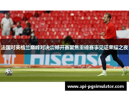 法国对英格兰巅峰对决震撼开赛聚焦重磅赛事见证荣耀之夜