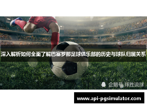 深入解析如何全面了解巴塞罗那足球俱乐部的历史与球队归属关系