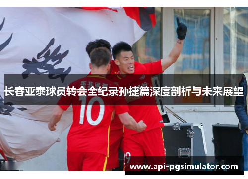 长春亚泰球员转会全纪录孙捷篇深度剖析与未来展望