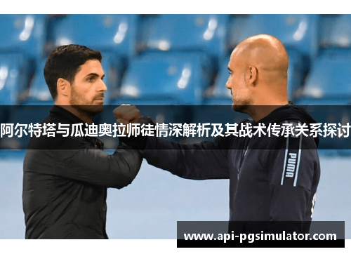 阿尔特塔与瓜迪奥拉师徒情深解析及其战术传承关系探讨