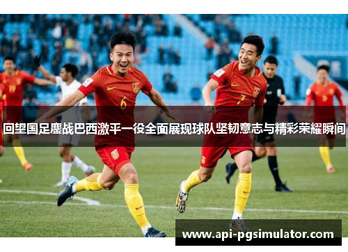 回望国足鏖战巴西激平一役全面展现球队坚韧意志与精彩荣耀瞬间