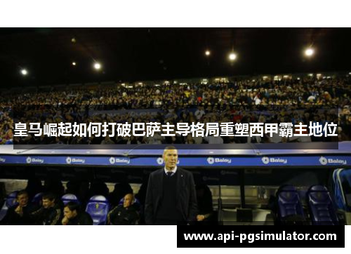 皇马崛起如何打破巴萨主导格局重塑西甲霸主地位 皇马崛起如何打破巴萨主导格局重塑西甲霸主地位