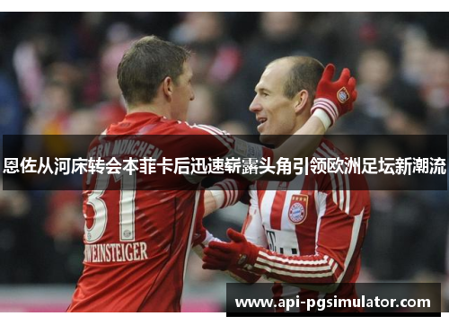 恩佐从河床转会本菲卡后迅速崭露头角引领欧洲足坛新潮流 恩佐从河床转会本菲卡后迅速崭露头角引领欧洲足坛新潮流