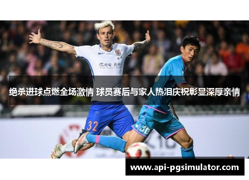 绝杀进球点燃全场激情 球员赛后与家人热泪庆祝彰显深厚亲情