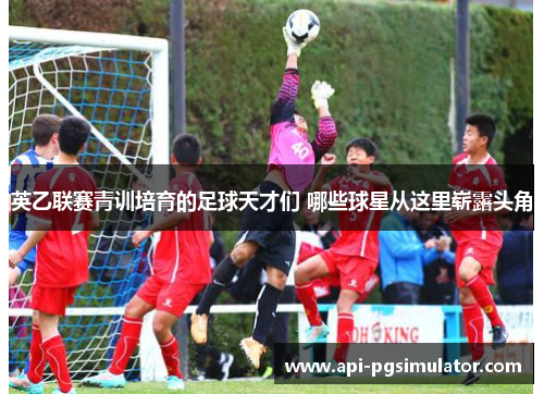 英乙联赛青训培育的足球天才们 哪些球星从这里崭露头角