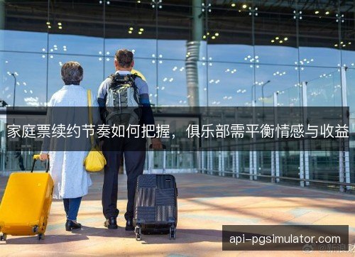 家庭票续约节奏如何把握，俱乐部需平衡情感与收益